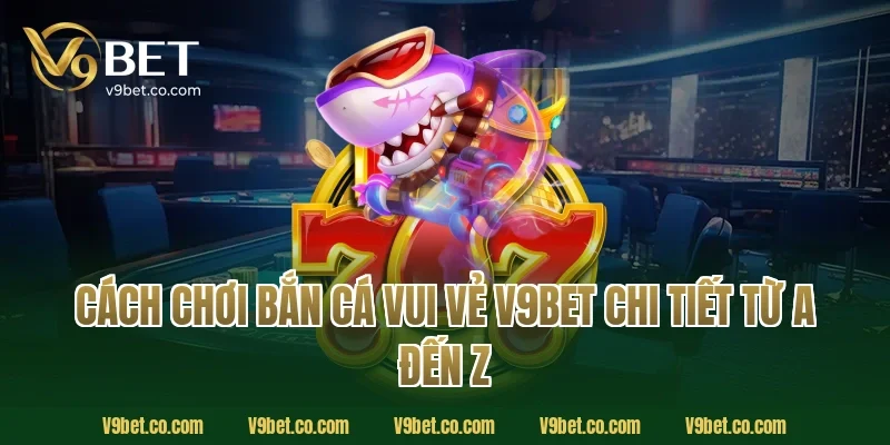 Cách chơi bắn cá vui vẻ V9Bet chi tiết từ A đến Z 